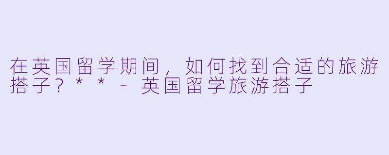 在英国留学期间,如何找到合适的旅游搭子?**