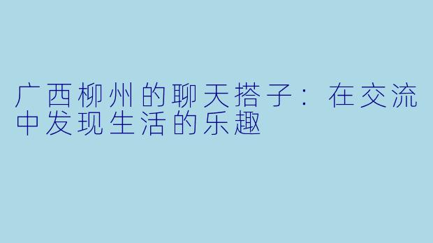 广西柳州的聊天搭子:在交流中发现生活的乐趣