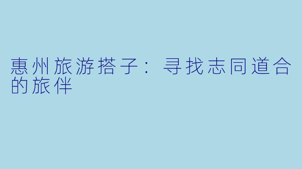 惠州旅游搭子：寻找志同道合的旅伴