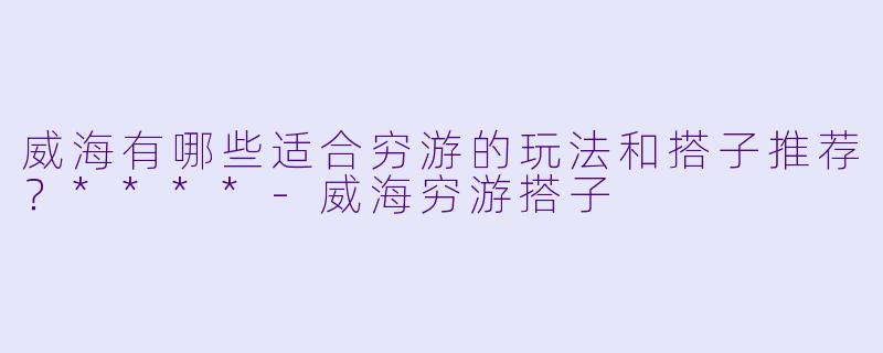 威海有哪些适合穷游的玩法和搭子推荐?****