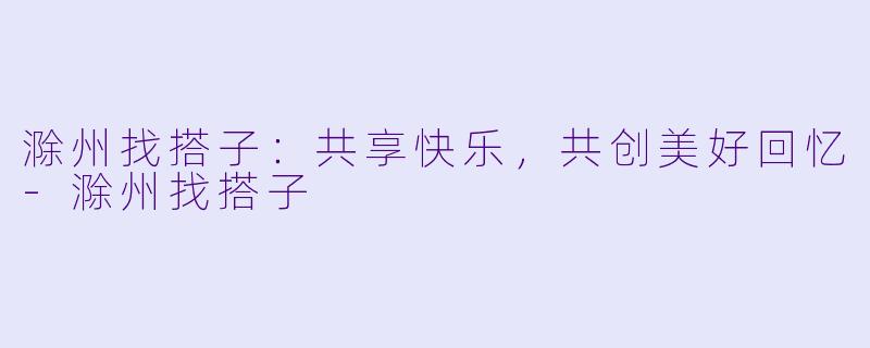 滁州找搭子：共享快乐，共创美好回忆-滁州找搭子