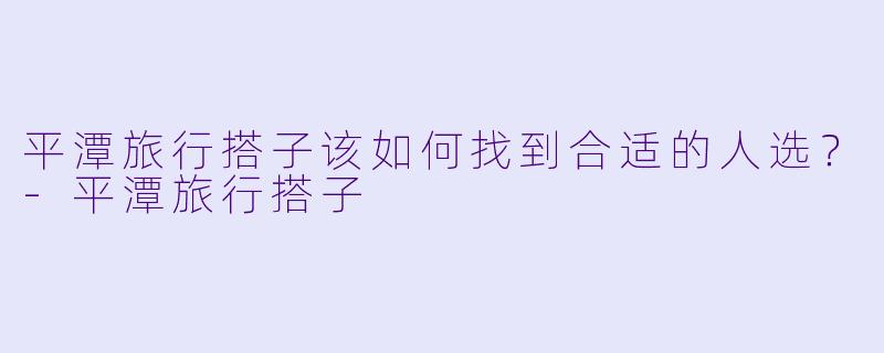 平潭旅行搭子该如何找到合适的人选？
