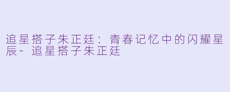 追星搭子朱正廷：青春记忆中的闪耀星辰-追星搭子朱正廷