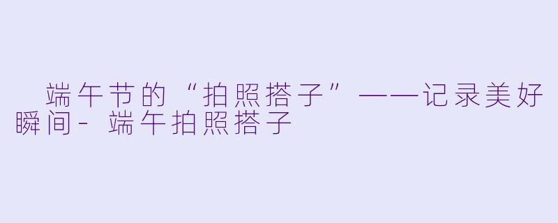  端午节的“拍照搭子”——记录美好瞬间-端午拍照搭子