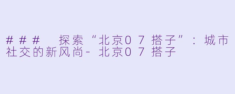 ### 探索“北京07搭子”:城市社交的新风尚