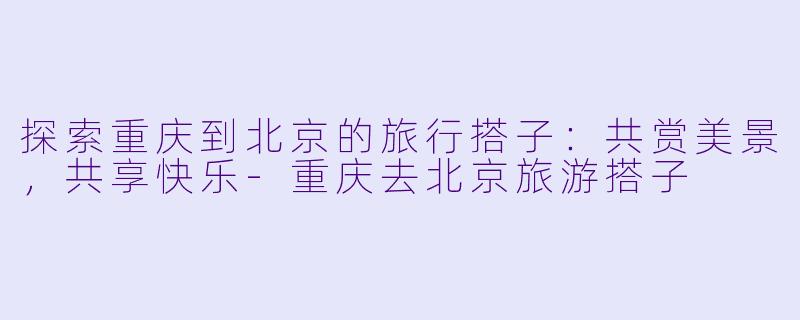 探索重庆到北京的旅行搭子：共赏美景，共享快乐-重庆去北京旅游搭子