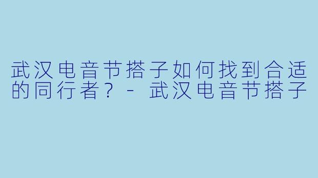 武汉电音节搭子如何找到合适的同行者？