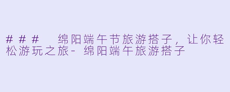 ### 绵阳端午节旅游搭子，让你轻松游玩之旅