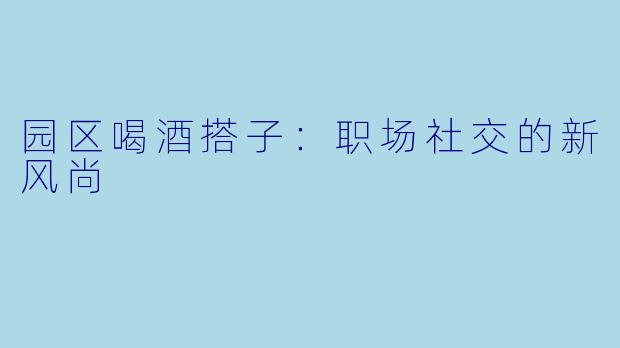 园区喝酒搭子：职场社交的新风尚