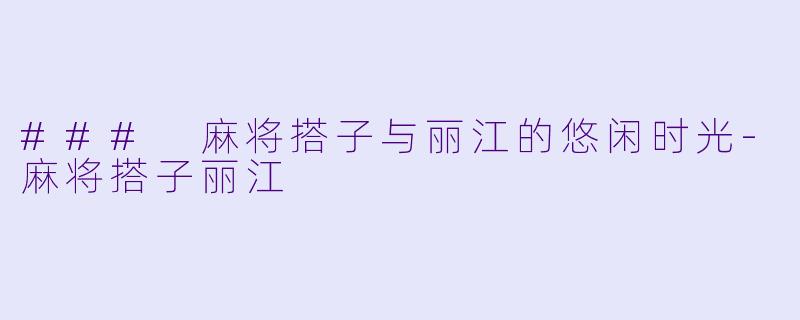 ### 麻将搭子与丽江的悠闲时光-麻将搭子丽江