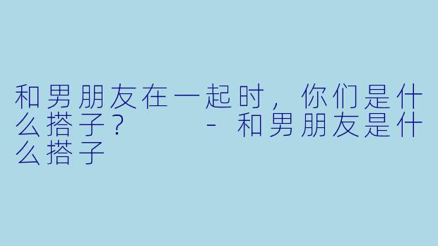 和男朋友在一起时，你们是什么搭子？  