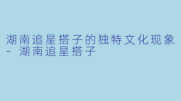 湖南追星搭子的独特文化现象-湖南追星搭子