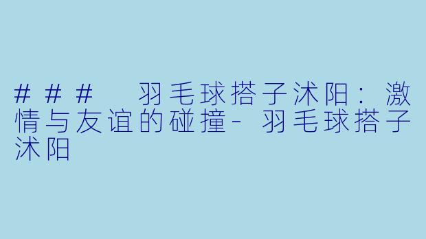 ### 羽毛球搭子沭阳：激情与友谊的碰撞-羽毛球搭子沭阳