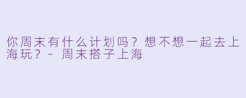 你周末有什么计划吗？想不想一起去上海玩？
