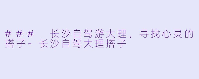 ### 长沙自驾游大理，寻找心灵的搭子-长沙自驾大理搭子