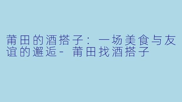 莆田的酒搭子：一场美食与友谊的邂逅