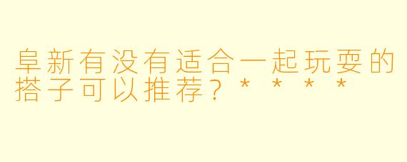 阜新有没有适合一起玩耍的搭子可以推荐？****