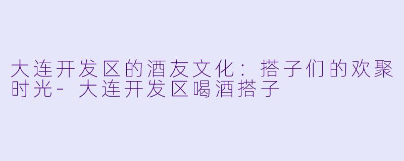大连开发区的酒友文化：搭子们的欢聚时光-大连开发区喝酒搭子
