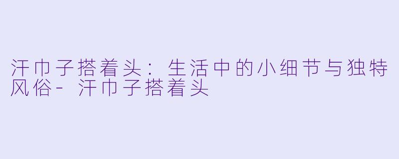 汗巾子搭着头:生活中的小细节与独特风俗
