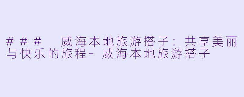 ### 威海本地旅游搭子：共享美丽与快乐的旅程-威海本地旅游搭子