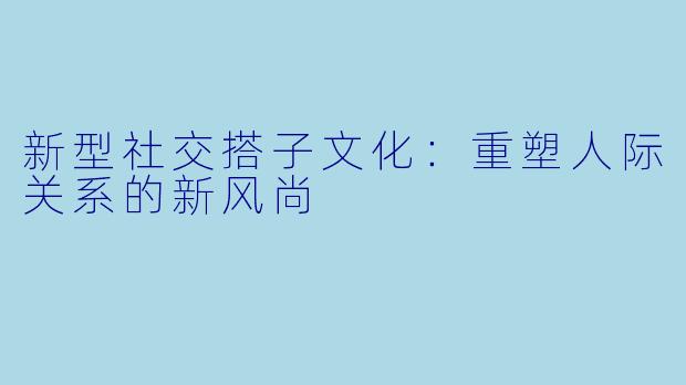 新型社交搭子文化:重塑人际关系的新风尚
