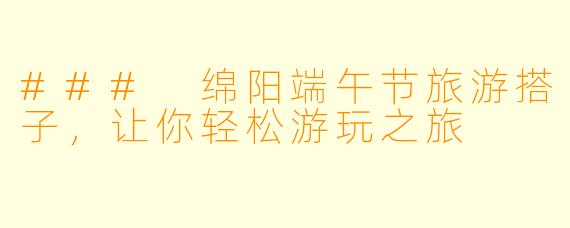 ### 绵阳端午节旅游搭子，让你轻松游玩之旅