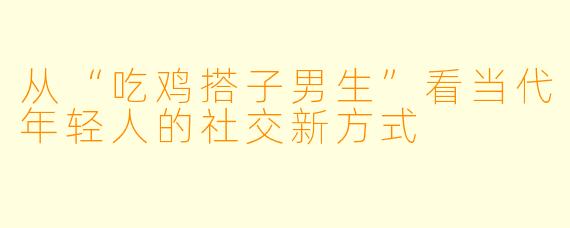 从“吃鸡搭子男生”看当代年轻人的社交新方式