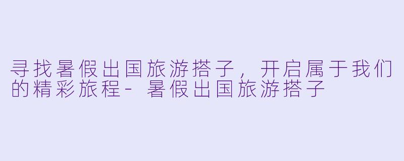 寻找暑假出国旅游搭子，开启属于我们的精彩旅程-暑假出国旅游搭子