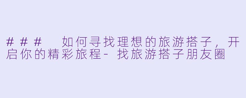 ### 如何寻找理想的旅游搭子，开启你的精彩旅程-找旅游搭子朋友圈