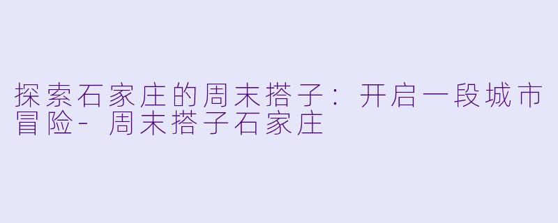 探索石家庄的周末搭子：开启一段城市冒险-周末搭子石家庄