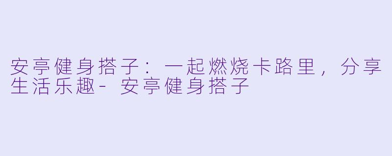 安亭健身搭子：一起燃烧卡路里，分享生活乐趣-安亭健身搭子