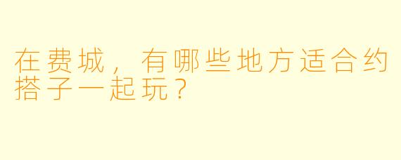 在费城，有哪些地方适合约搭子一起玩？