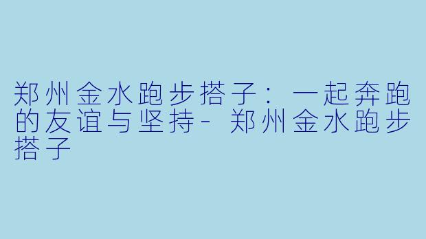 郑州金水跑步搭子：一起奔跑的友谊与坚持-郑州金水跑步搭子