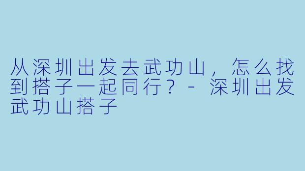 从深圳出发去武功山，怎么找到搭子一起同行？