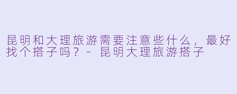 昆明和大理旅游需要注意些什么,最好找个搭子吗?