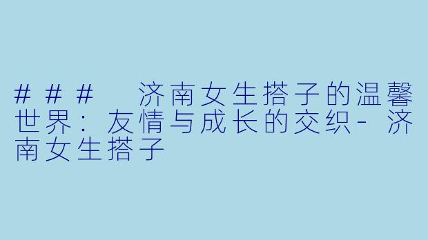 ### 济南女生搭子的温馨世界：友情与成长的交织-济南女生搭子