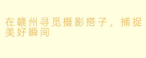 在赣州寻觅摄影搭子，捕捉美好瞬间