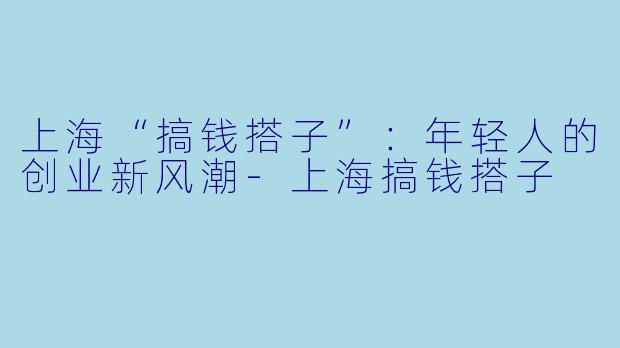 上海“搞钱搭子”：年轻人的创业新风潮-上海搞钱搭子