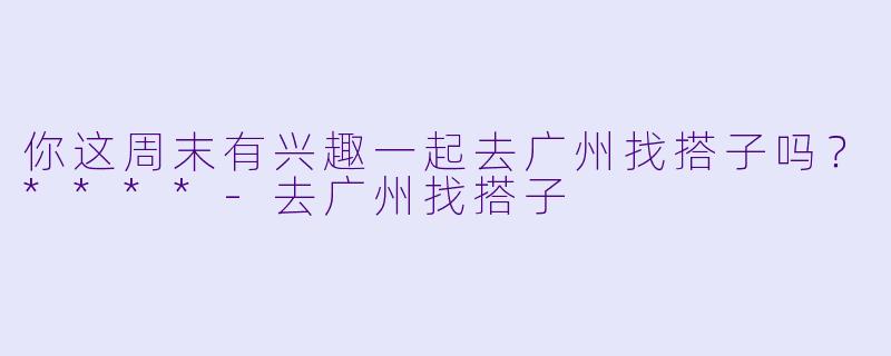 你这周末有兴趣一起去广州找搭子吗？****