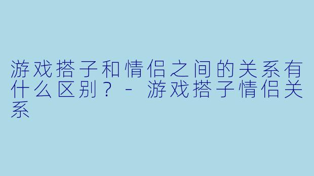 游戏搭子和情侣之间的关系有什么区别？