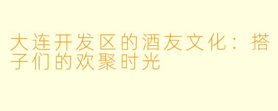 大连开发区的酒友文化：搭子们的欢聚时光