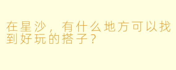 在星沙，有什么地方可以找到好玩的搭子？