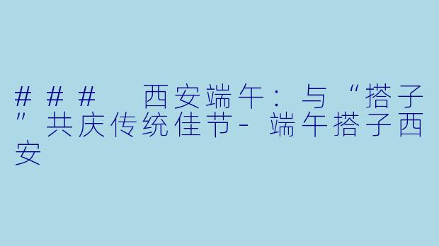 ### 西安端午：与“搭子”共庆传统佳节-端午搭子西安