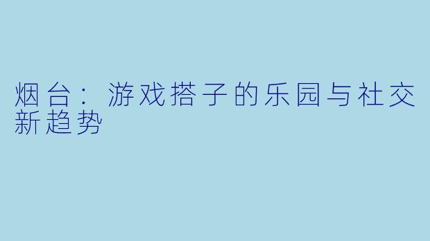 烟台：游戏搭子的乐园与社交新趋势