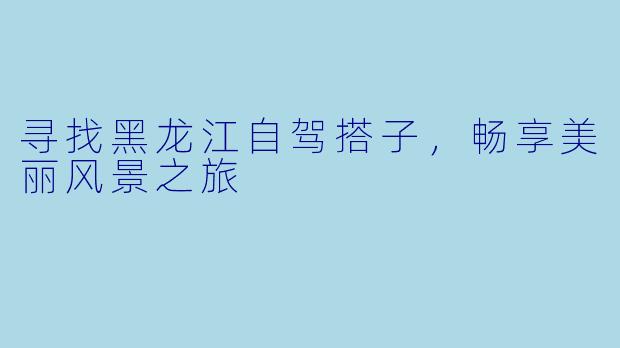 寻找黑龙江自驾搭子,畅享美丽风景之旅