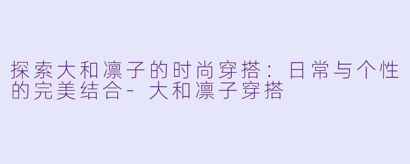 探索大和凛子的时尚穿搭：日常与个性的完美结合-大和凛子穿搭