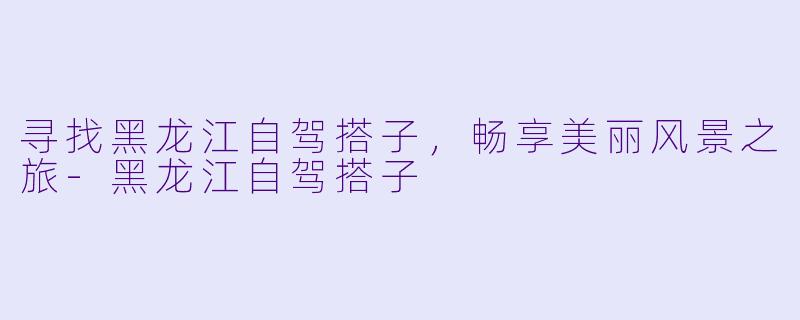 寻找黑龙江自驾搭子，畅享美丽风景之旅-黑龙江自驾搭子