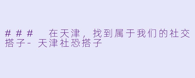 ### 在天津，找到属于我们的社交搭子-天津社恐搭子