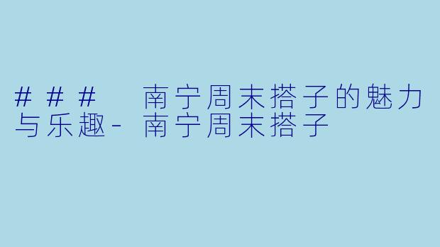 ### 南宁周末搭子的魅力与乐趣-南宁周末搭子