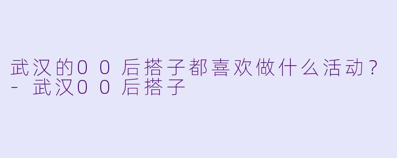 武汉的00后搭子都喜欢做什么活动？